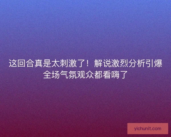 这回合真是太刺激了！解说激烈分析引爆全场气氛观众都看嗨了