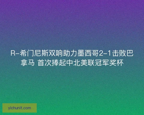 R-希门尼斯双响助力墨西哥2-1击败巴拿马 首次捧起中北美联冠军奖杯